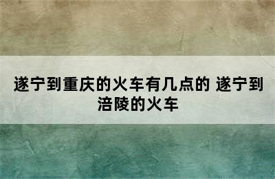 遂宁到重庆的火车有几点的 遂宁到涪陵的火车